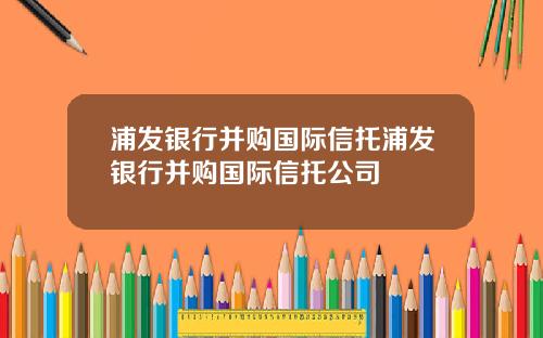 浦发银行并购国际信托浦发银行并购国际信托公司