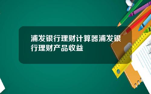 浦发银行理财计算器浦发银行理财产品收益