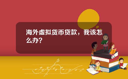 海外虚拟货币贷款，我该怎么办？