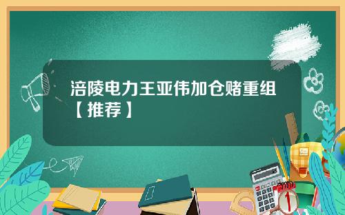 涪陵电力王亚伟加仓赌重组【推荐】