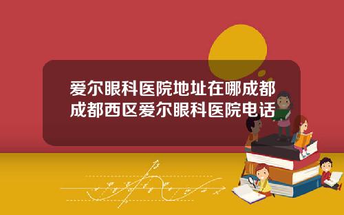爱尔眼科医院地址在哪成都成都西区爱尔眼科医院电话