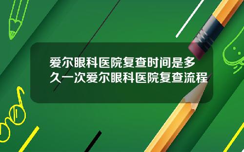 爱尔眼科医院复查时间是多久一次爱尔眼科医院复查流程