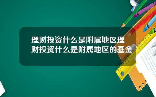 理财投资什么是附属地区理财投资什么是附属地区的基金
