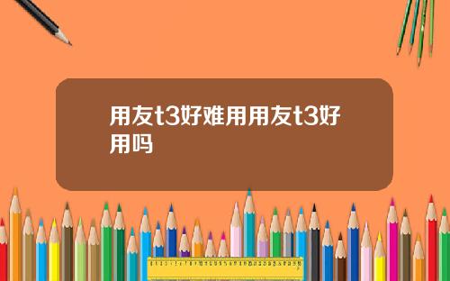 用友t3好难用用友t3好用吗