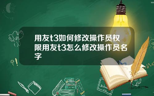 用友t3如何修改操作员权限用友t3怎么修改操作员名字