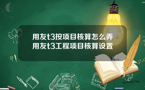 用友t3按项目核算怎么弄用友t3工程项目核算设置