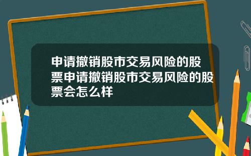 申请撤销股市交易风险的股票申请撤销股市交易风险的股票会怎么样