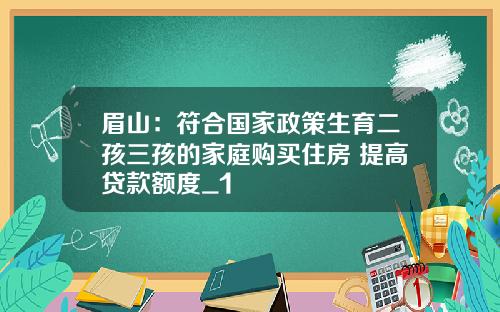 眉山：符合国家政策生育二孩三孩的家庭购买住房 提高贷款额度_1