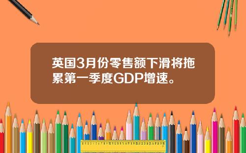 英国3月份零售额下滑将拖累第一季度GDP增速。