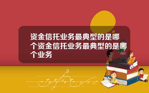 资金信托业务最典型的是哪个资金信托业务最典型的是哪个业务