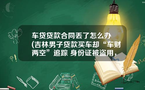 车贷贷款合同丢了怎么办 (吉林男子贷款买车却“车财两空”追踪 身份证被盗用，竟在沈阳办理了保险)_1