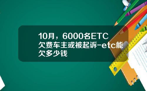 10月，6000名ETC欠费车主或被起诉-etc能欠多少钱
