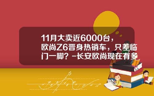 11月大卖近6000台，欧尚Z6晋身热销车，只差临门一脚？-长安欧尚现在有多少订单【新闻】.