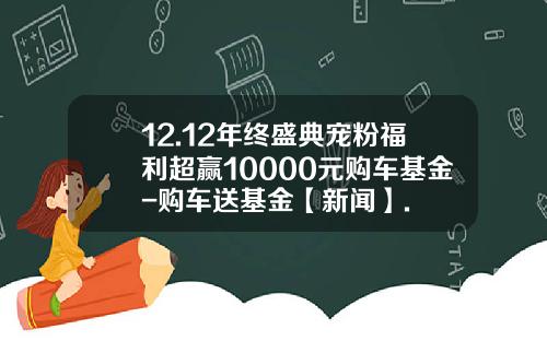 12.12年终盛典宠粉福利超赢10000元购车基金-购车送基金【新闻】.