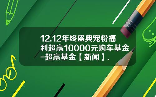 12.12年终盛典宠粉福利超赢10000元购车基金-超赢基金【新闻】.