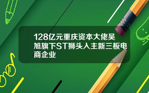 128亿元重庆资本大佬吴旭旗下ST狮头入主新三板电商企业