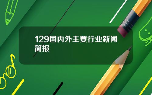 129国内外主要行业新闻简报