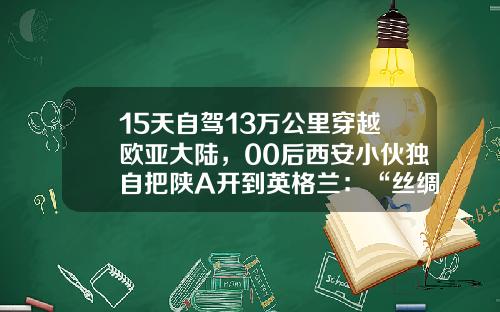 15天自驾13万公里穿越欧亚大陆，00后西安小伙独自把陕A开到英格兰：“丝绸之路，我走过了……”.