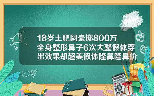 18岁土肥圆豪掷800万全身整形鼻子6次大整假体穿出效果却超美假体隆鼻隆鼻价格