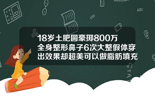 18岁土肥圆豪掷800万全身整形鼻子6次大整假体穿出效果却超美可以做脂肪填充吗图片真实
