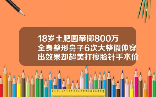 18岁土肥圆豪掷800万全身整形鼻子6次大整假体穿出效果却超美打瘦脸针手术价格表图片