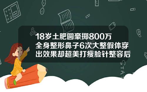 18岁土肥圆豪掷800万全身整形鼻子6次大整假体穿出效果却超美打瘦脸针整容后效果图
