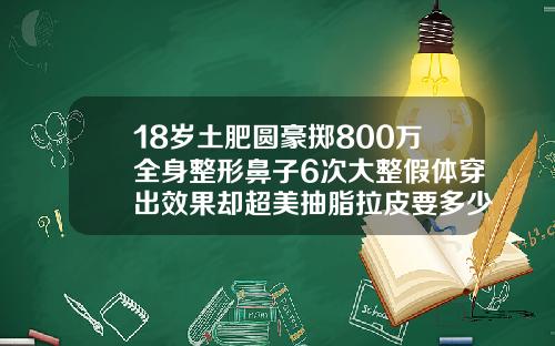 18岁土肥圆豪掷800万全身整形鼻子6次大整假体穿出效果却超美抽脂拉皮要多少钱