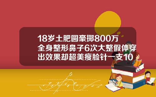 18岁土肥圆豪掷800万全身整形鼻子6次大整假体穿出效果却超美瘦脸针一支10天效果图