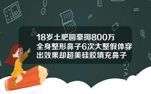 18岁土肥圆豪掷800万全身整形鼻子6次大整假体穿出效果却超美硅胶填充鼻子