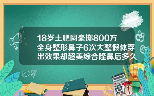 18岁土肥圆豪掷800万全身整形鼻子6次大整假体穿出效果却超美综合隆鼻后多久可以恢复自然笑
