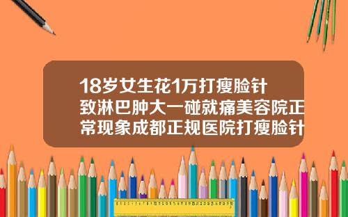 18岁女生花1万打瘦脸针致淋巴肿大一碰就痛美容院正常现象成都正规医院打瘦脸针多少钱一次