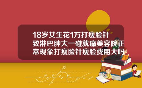 18岁女生花1万打瘦脸针致淋巴肿大一碰就痛美容院正常现象打瘦脸针瘦脸费用大吗