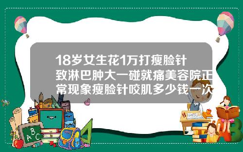 18岁女生花1万打瘦脸针致淋巴肿大一碰就痛美容院正常现象瘦脸针咬肌多少钱一次
