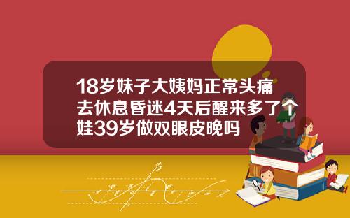 18岁妹子大姨妈正常头痛去休息昏迷4天后醒来多了个娃39岁做双眼皮晚吗