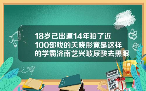 18岁已出道14年拍了近100部戏的关晓彤竟是这样的学霸济南艺兴玻尿酸去黑眼圈多少钱