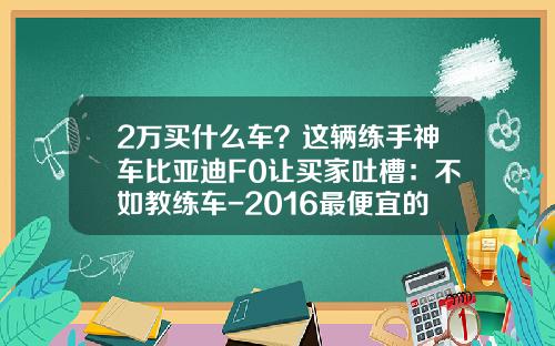 2万买什么车？这辆练手神车比亚迪F0让买家吐槽：不如教练车-2016最便宜的烟多少钱一包【新闻】