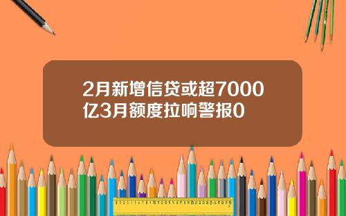 2月新增信贷或超7000亿3月额度拉响警报0