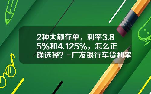 2种大额存单，利率3.85%和4.125%，怎么正确选择？-广发银行车货利率是多少钱【新闻】