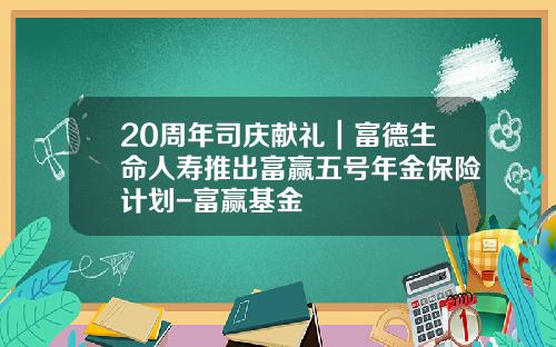20周年司庆献礼｜富德生命人寿推出富赢五号年金保险计划-富赢基金