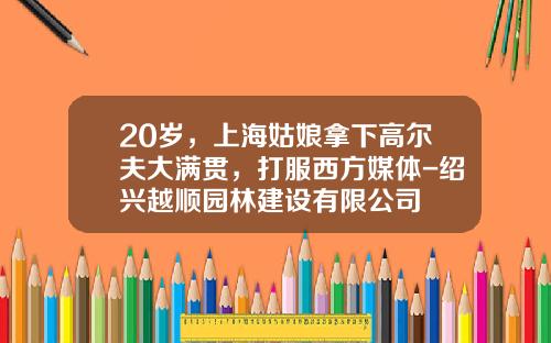 20岁，上海姑娘拿下高尔夫大满贯，打服西方媒体-绍兴越顺园林建设有限公司