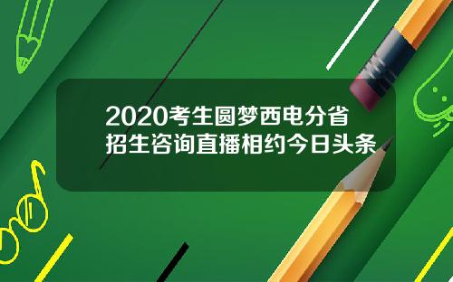 2020考生圆梦西电分省招生咨询直播相约今日头条