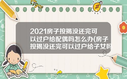 2021房子按揭没还完可以过户给配偶吗怎么办(房子按揭没还完可以过户给子女吗)_1