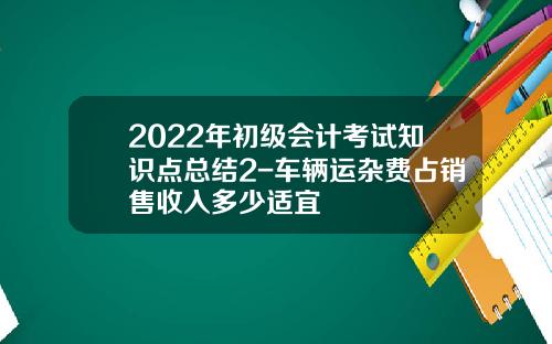 2022年初级会计考试知识点总结2-车辆运杂费占销售收入多少适宜