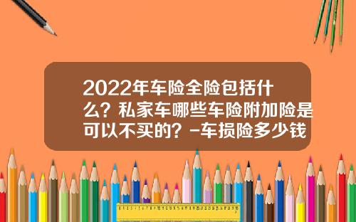 2022年车险全险包括什么？私家车哪些车险附加险是可以不买的？-车损险多少钱