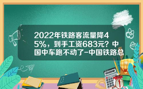 2022年铁路客流量降45%，到手工资683元？中国中车跑不动了-中国铁路总公司和中国中车