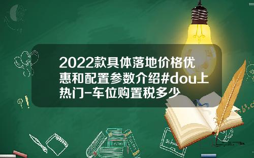 2022款具体落地价格优惠和配置参数介绍#dou上热门-车位购置税多少