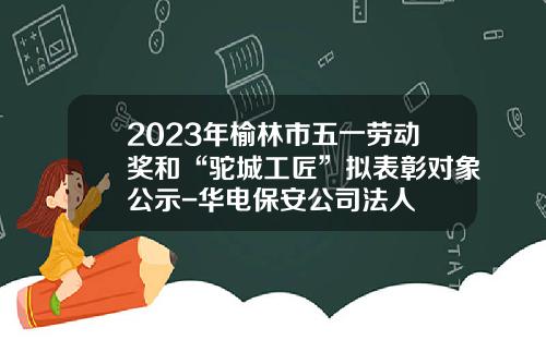 2023年榆林市五一劳动奖和“驼城工匠”拟表彰对象公示-华电保安公司法人
