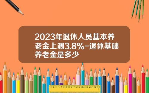 2023年退休人员基本养老金上调3.8%-退休基础养老金是多少