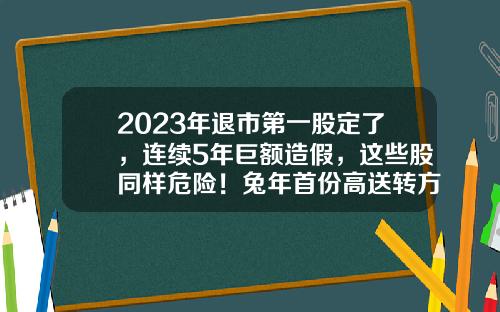 2023年退市第一股定了，连续5年巨额造假，这些股同样危险！兔年首份高送转方案出炉-股票高送转每天最新资讯
