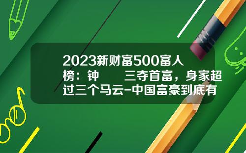 2023新财富500富人榜：钟睒睒三夺首富，身家超过三个马云-中国富豪到底有多少